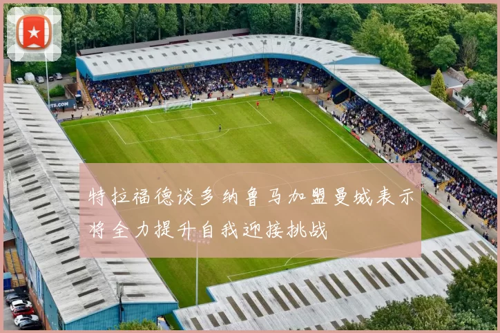 特拉福德谈多纳鲁马加盟曼城表示将全力提升自我迎接挑战