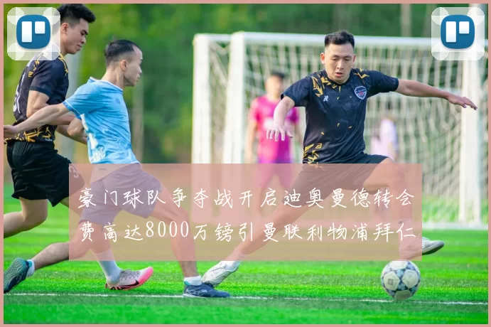 豪门球队争夺战开启迪奥曼德转会费高达8000万镑引曼联利物浦拜仁关注