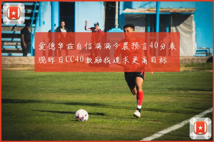 爱德华兹自信满满今晨预言40分表现昨日CC40激励我追求更高目标