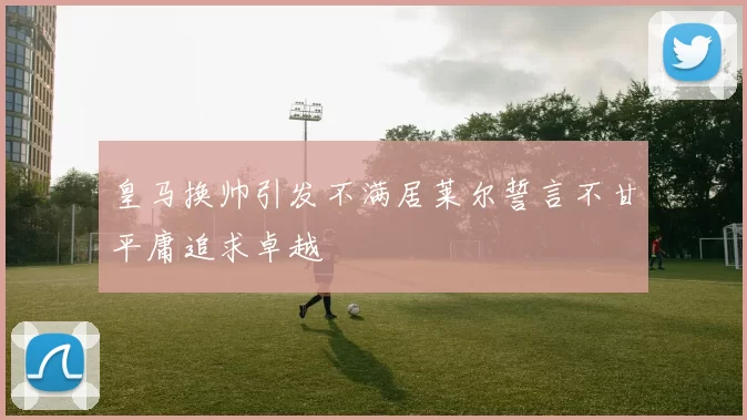 皇马换帅引发不满居莱尔誓言不甘平庸追求卓越
