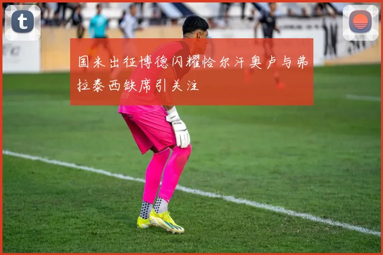 国米出征博德闪耀恰尔汗奥卢与弗拉泰西缺席引关注