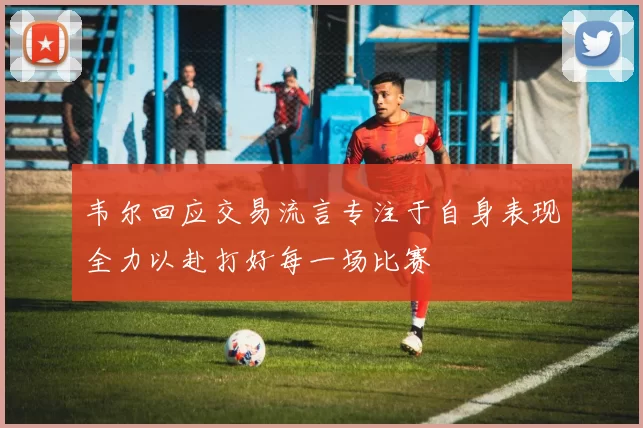 韦尔回应交易流言专注于自身表现全力以赴打好每一场比赛
