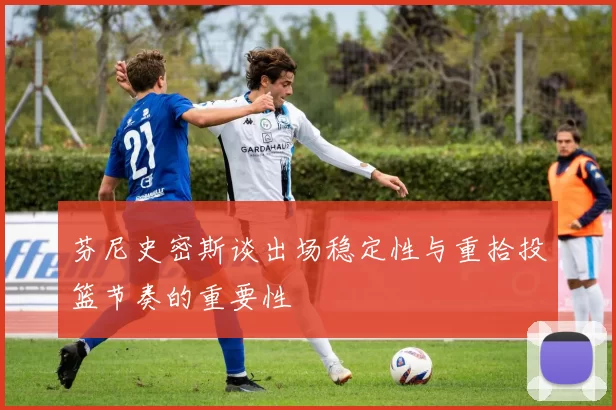 芬尼史密斯谈出场稳定性与重拾投篮节奏的重要性