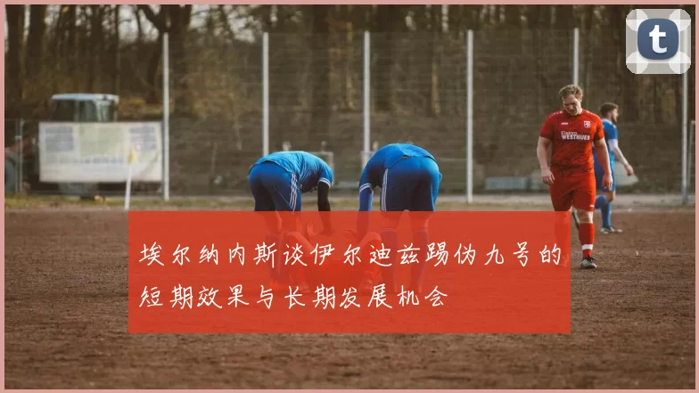 埃尔纳内斯谈伊尔迪兹踢伪九号的短期效果与长期发展机会