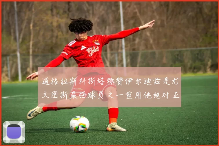 道格拉斯科斯塔称赞伊尔迪兹是尤文图斯最强球员之一重用他绝对正确
