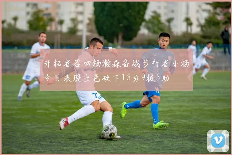 开拓者召回杨瀚森备战步行者小杨今日表现出色砍下15分9板5助