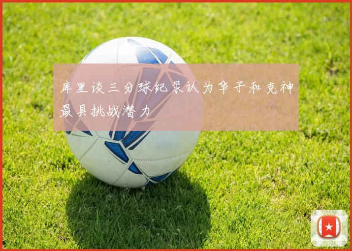 库里谈三分球纪录认为华子和克神最具挑战潜力