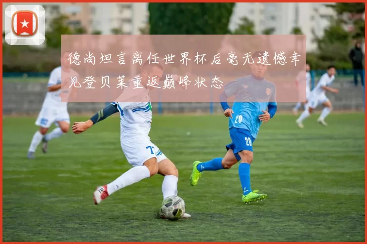 德尚坦言离任世界杯后毫无遗憾幸见登贝莱重返巅峰状态