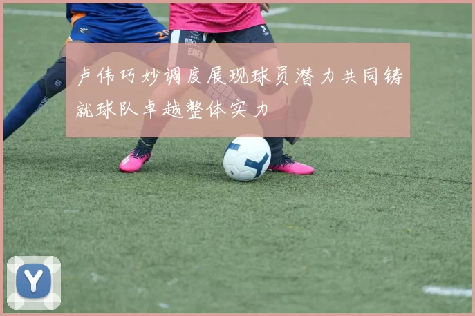 卢伟巧妙调度展现球员潜力共同铸就球队卓越整体实力