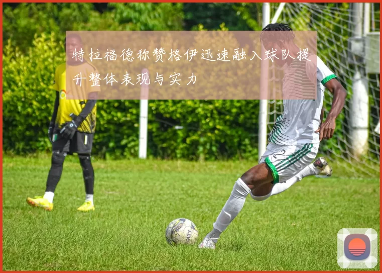 特拉福德称赞格伊迅速融入球队提升整体表现与实力