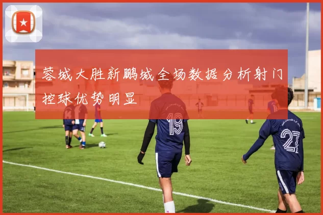 蓉城大胜新鹏城全场数据分析射门控球优势明显