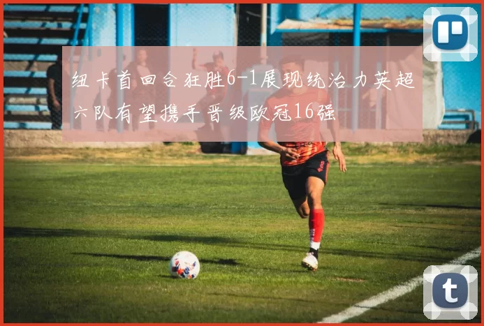 纽卡首回合狂胜6-1展现统治力英超六队有望携手晋级欧冠16强