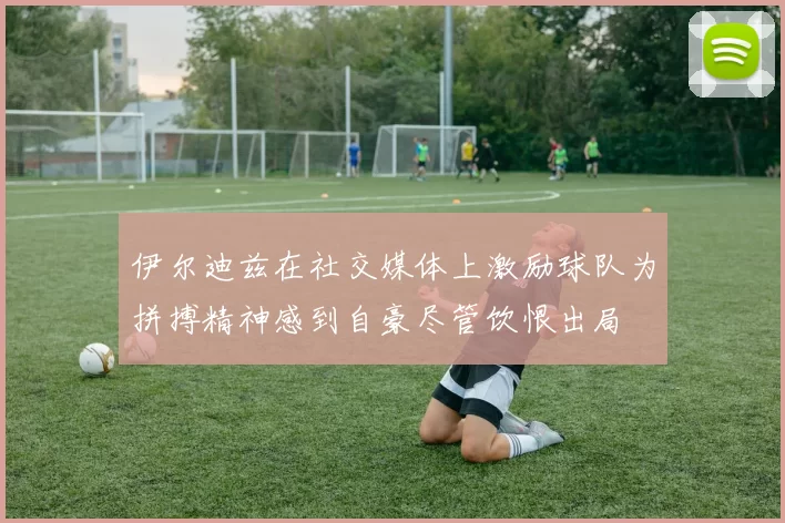 伊尔迪兹在社交媒体上激励球队为拼搏精神感到自豪尽管饮恨出局