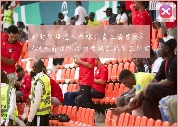 补时阶段连入两球广岛三箭客场2-2战平首尔FC成功晋级亚冠东亚区前四