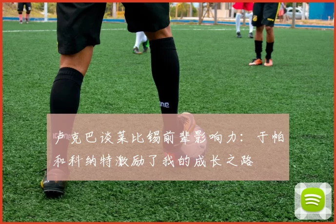 卢克巴谈莱比锡前辈影响力：于帕和科纳特激励了我的成长之路