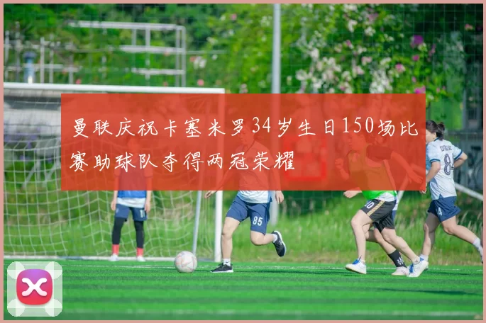 曼联庆祝卡塞米罗34岁生日150场比赛助球队夺得两冠荣耀