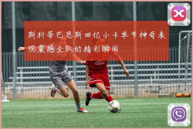 斯科蒂巴恩斯回忆小卡单节神奇表现震撼全队的精彩瞬间