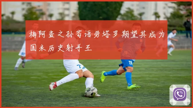梅阿查之孙寄语劳塔罗期望其成为国米历史射手王