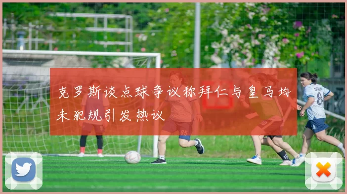 克罗斯谈点球争议称拜仁与皇马均未犯规引发热议