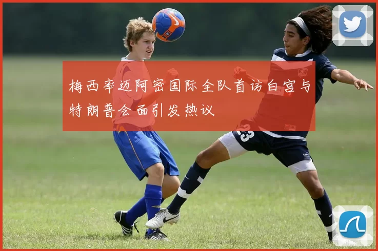 梅西率迈阿密国际全队首访白宫与特朗普会面引发热议