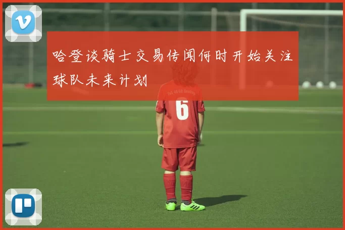 哈登谈骑士交易传闻何时开始关注球队未来计划