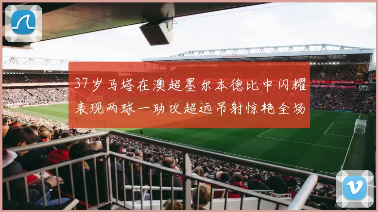 37岁马塔在澳超墨尔本德比中闪耀表现两球一助攻超远吊射惊艳全场