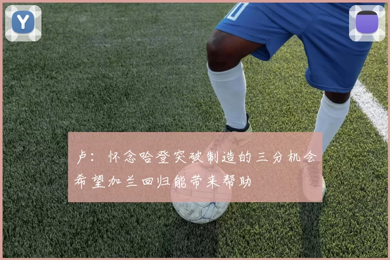 卢：怀念哈登突破制造的三分机会希望加兰回归能带来帮助