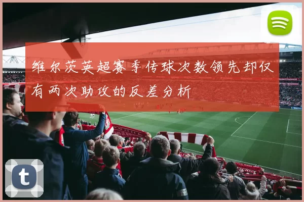 维尔茨英超赛季传球次数领先却仅有两次助攻的反差分析