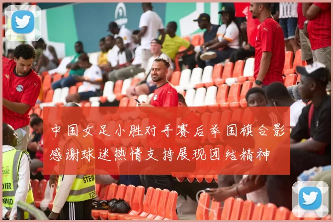 中国女足小胜对手赛后举国旗合影感谢球迷热情支持展现团结精神
