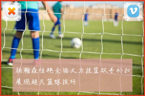 杨瀚森惊艳全场大力挂筐双手补扣展现超凡篮球技巧