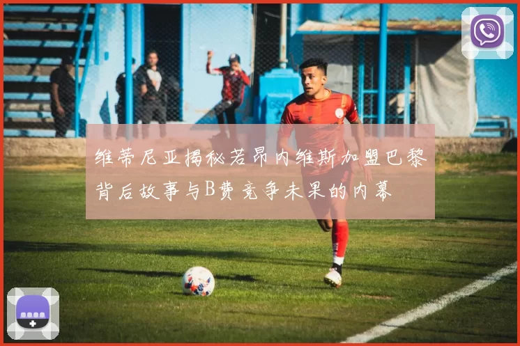 维蒂尼亚揭秘若昂内维斯加盟巴黎背后故事与B费竞争未果的内幕