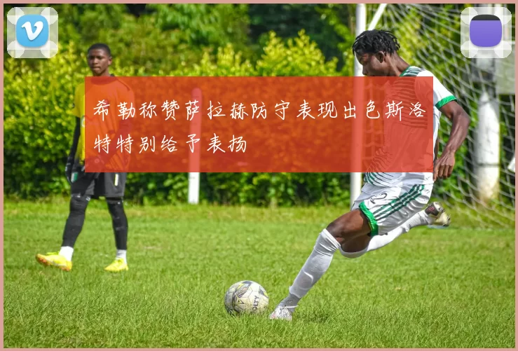 希勒称赞萨拉赫防守表现出色斯洛特特别给予表扬