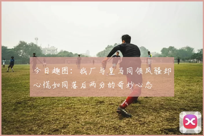 今日趣图：我厂与皇马同领风骚却心慌如同落后两分的奇妙心态