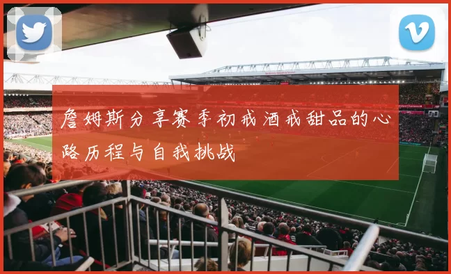 詹姆斯分享赛季初戒酒戒甜品的心路历程与自我挑战