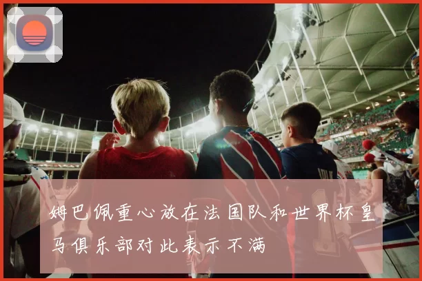 姆巴佩重心放在法国队和世界杯皇马俱乐部对此表示不满