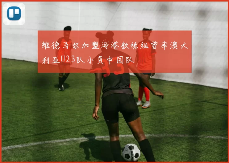 维德马尔加盟海港教练组曾率澳大利亚U23队小负中国队